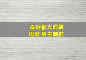 最近很火的韩语歌 男生唱的